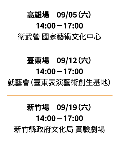 高雄場 9/05（六）14:00－17:00 衛武營 國家藝術文化中心／臺東場 9/12（六）14:00－17:00 就藝會（臺東表演藝術創生基地）／新竹場 9/19（六）14:00－17:00 新竹縣政府文化局 實驗劇場